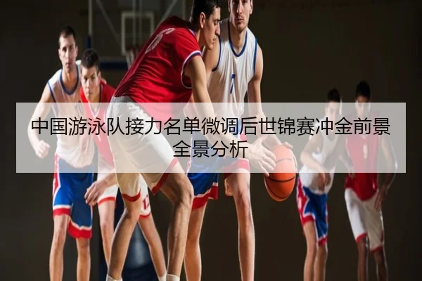 中国游泳队接力名单微调后世锦赛冲金前景全景分析