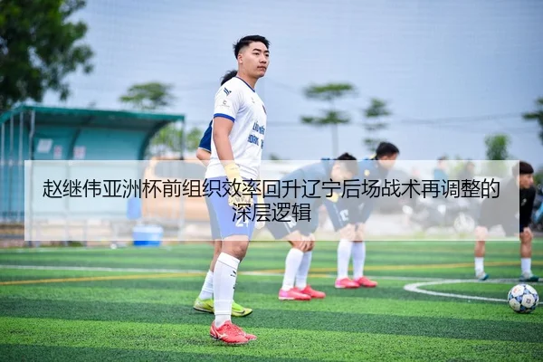 赵继伟亚洲杯前组织效率回升辽宁后场战术再调整的深层逻辑